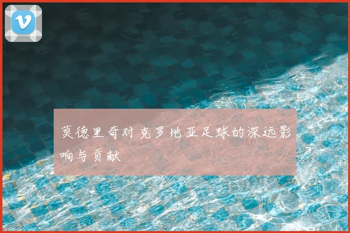 莫德里奇对克罗地亚足球的深远影响与贡献