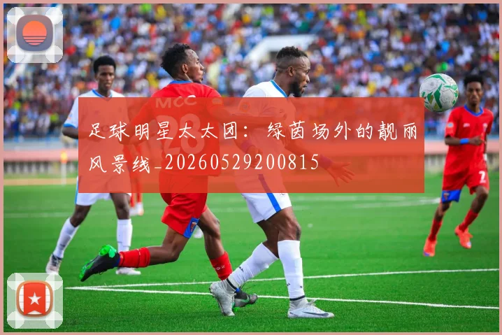 足球明星太太团：绿茵场外的靓丽风景线_20260529200815
