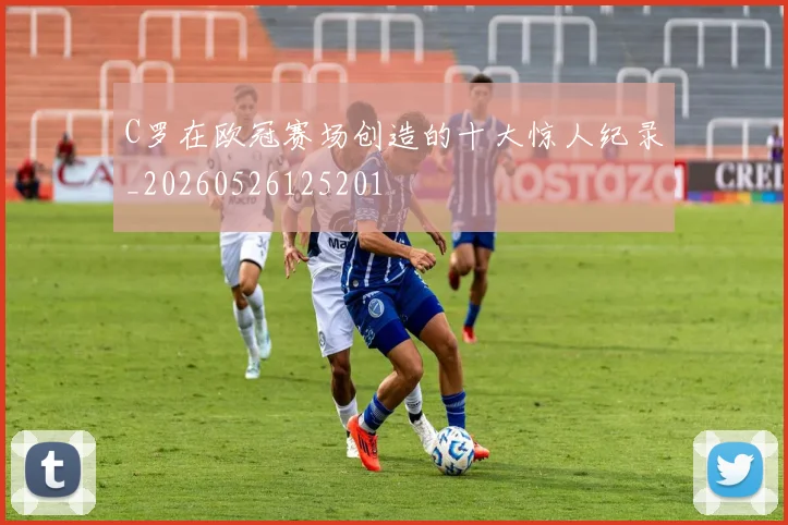 C罗在欧冠赛场创造的十大惊人纪录_20260526125201