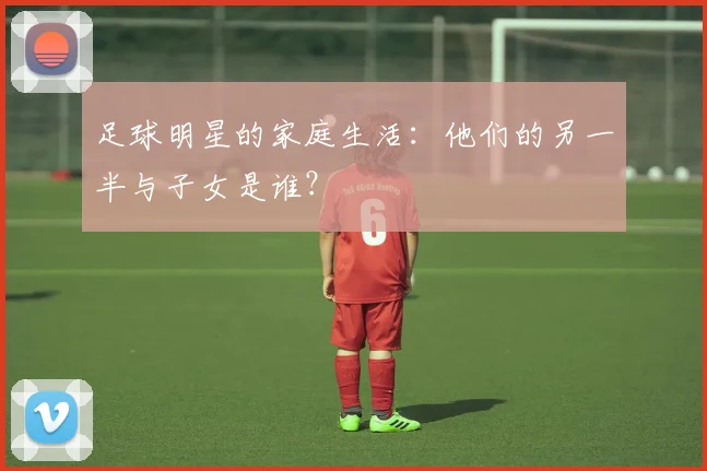 足球明星的家庭生活：他们的另一半与子女是谁？