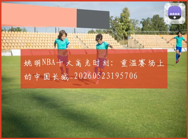 姚明NBA十大高光时刻:重温赛场上的中国长城_20260523195706