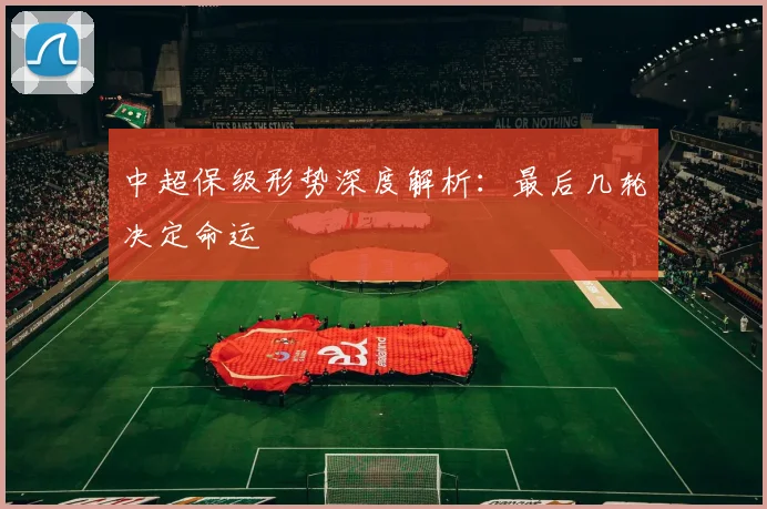 中超保级形势深度解析:最后几轮决定命运